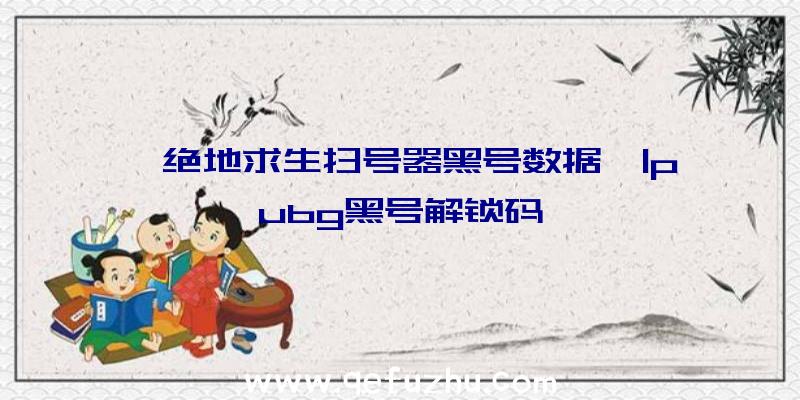 「绝地求生扫号器黑号数据」|pubg黑号解锁码